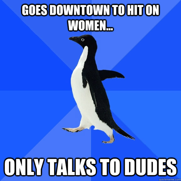 Goes downtown to hit on women... Only talks to dudes  Socially Awkward Penguin