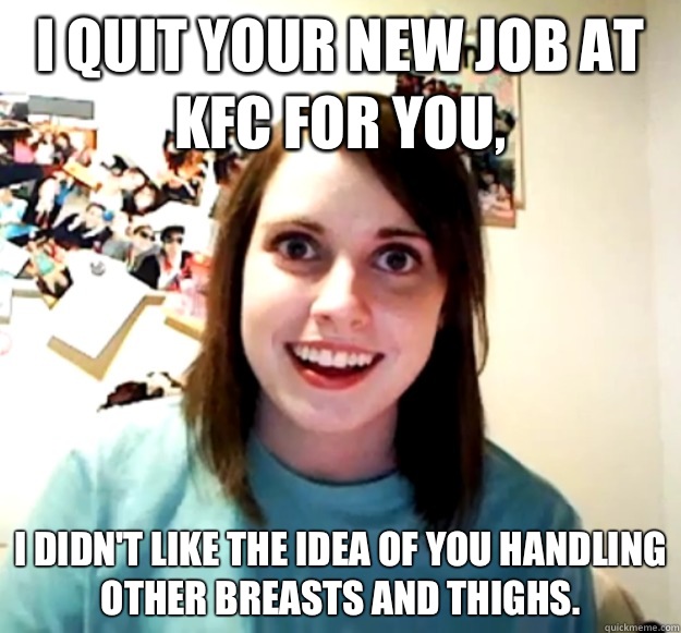 I quit your new job at KFC for you, I didn't like the idea of you handling other breasts and thighs.  Overly Attached Girlfriend