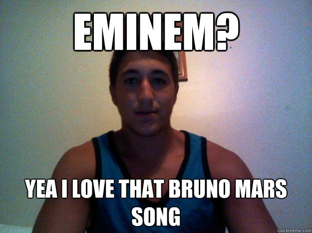 EMINEM? yEA I LOVE THAT BRUNO MARS SONG   