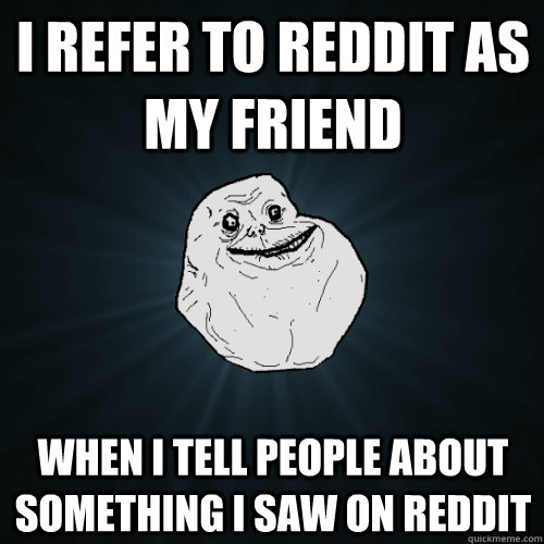I refer to reddit as my friend when I tell people about something i saw on reddit - I refer to reddit as my friend when I tell people about something i saw on reddit  Forever Alone