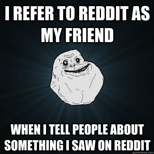 I refer to reddit as my friend when I tell people about something i saw on reddit  Forever Alone