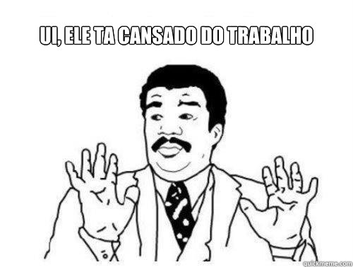 UI, ele ta cansado do trabAlho  ui cansado