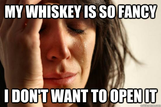My whiskey is so fancy I don't want to open it  First World Problems