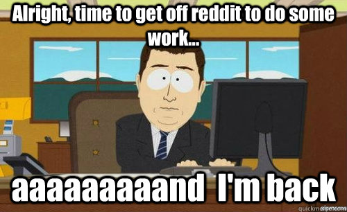 Alright, time to get off reddit to do some work... aaaaaaaaand  I'm back  anditsgone