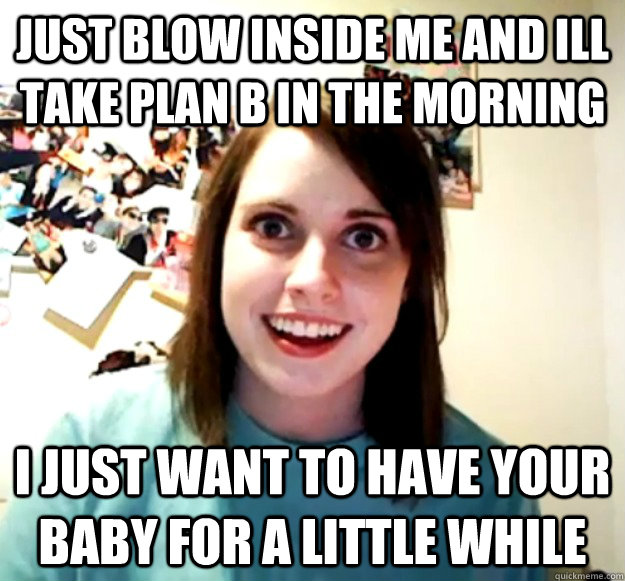 Just blow inside me and ill take plan B in the morning I just want to have your baby for a little while  Overly Attached Girlfriend