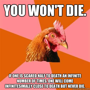 You won't die. If one is scared half to death an infinite number of times, one will come infinitesimally close to death but never die.  - You won't die. If one is scared half to death an infinite number of times, one will come infinitesimally close to death but never die.   Anti-Joke Chicken