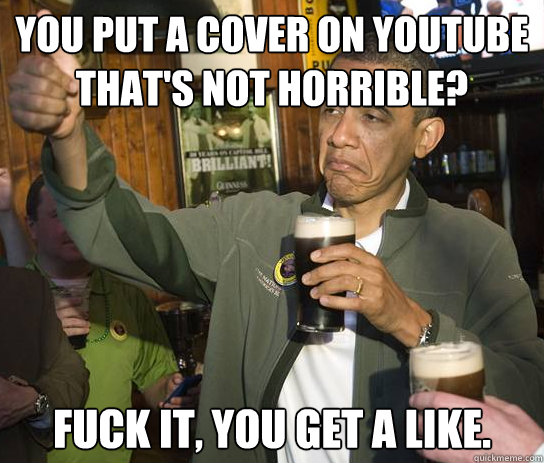 You put a cover on youtube that's not horrible? Fuck it, you get a like.  Upvoting Obama