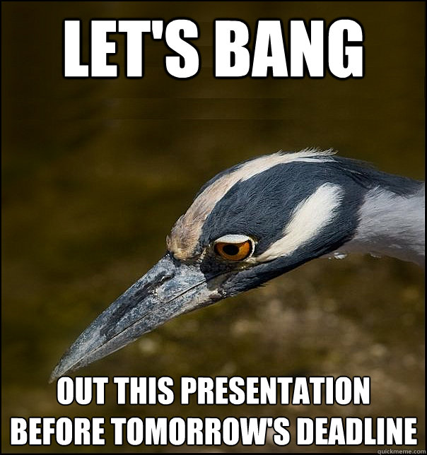 let's bang out this presentation before tomorrow's deadline  