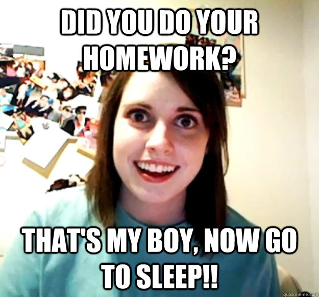 Did you do your homework? That's my boy, now go to sleep!!  Overly Attached Girlfriend