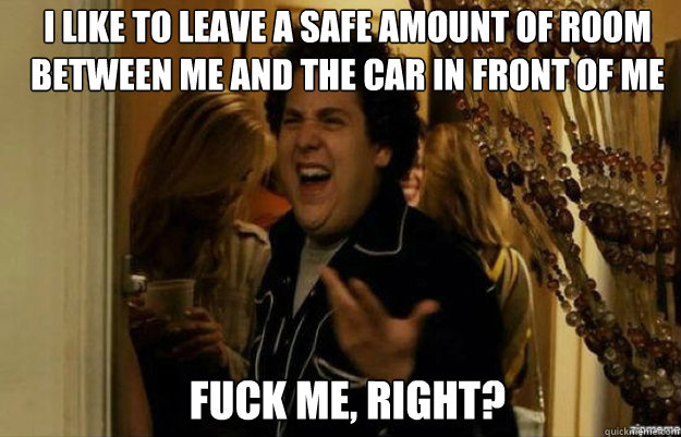 I like to leave a safe amount of room between me and the car in front of me FUCK ME, RIGHT?  fuck me right