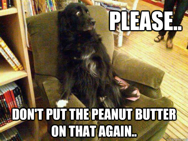 Please.. don't put the peanut butter on that again..  
