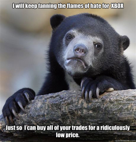 I will keep fanning the flames of hate for  XBOX Just so  I can buy all of your trades for a ridiculously low price.  Confession Bear