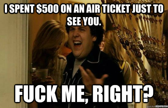 I spent $500 on an air ticket just to see you. Fuck me, Right? - I spent $500 on an air ticket just to see you. Fuck me, Right?  Dont fuck me, right