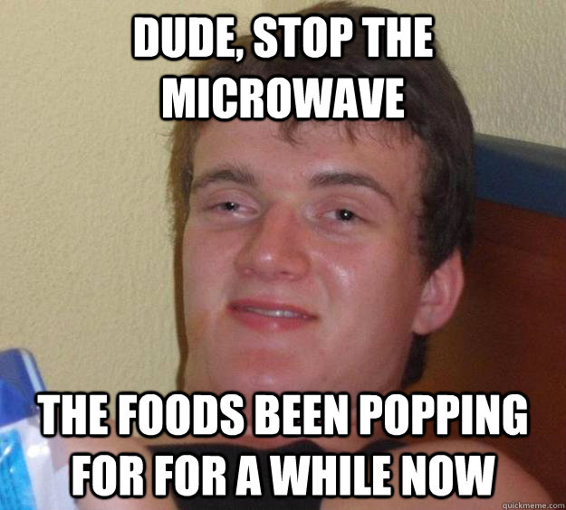 Dude, Stop the microwave The foods been popping for for a while now  10 Guy