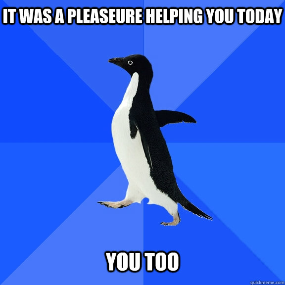 It was a pleaseure helping you today   You too  Socially Awkward Penguin