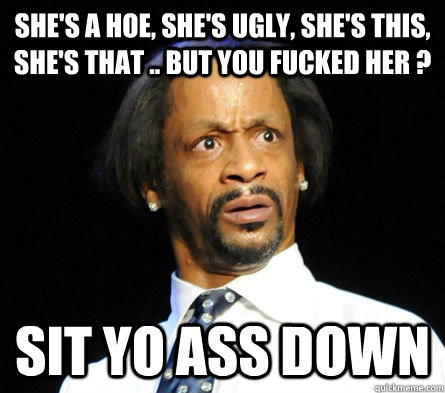 She's a hoe, she's ugly, she's this, she's that .. but you fucked her ? sit yo ass down - She's a hoe, she's ugly, she's this, she's that .. but you fucked her ? sit yo ass down  WTF! Katt Williams