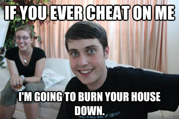 If you ever cheat on me I'm going to burn your house down.  Overly Attached Boyfriend