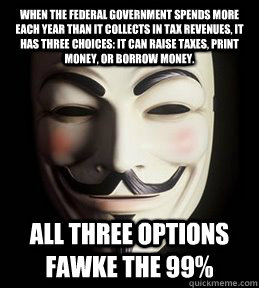 When the federal government spends more each year than it collects in tax revenues, it has three choices: It can raise taxes, print money, or borrow money.  all three options Fawke the 99% - When the federal government spends more each year than it collects in tax revenues, it has three choices: It can raise taxes, print money, or borrow money.  all three options Fawke the 99%  Guy Fawkes