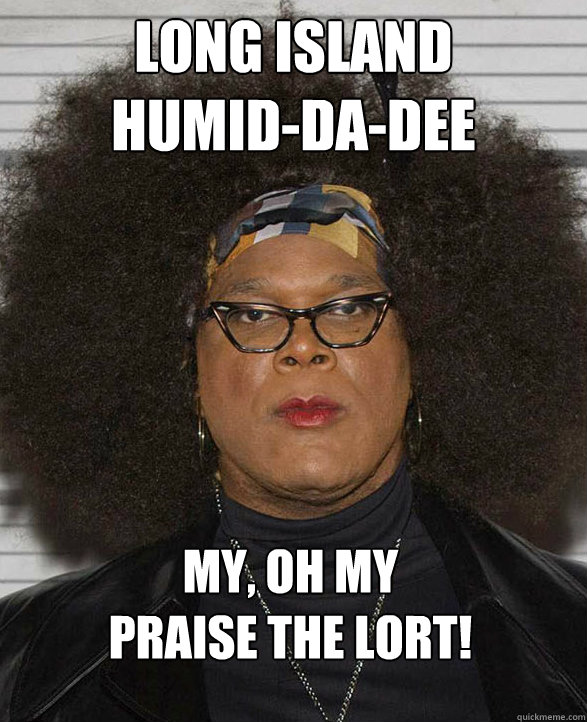 long island 
humid-da-dee my, oh my 
PRAISE THE LORT! - long island 
humid-da-dee my, oh my 
PRAISE THE LORT!  Madea - Praise the Lort