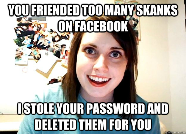 you friended too many skanks on facebook i stole your password and deleted them for you  Overly Attached Girlfriend