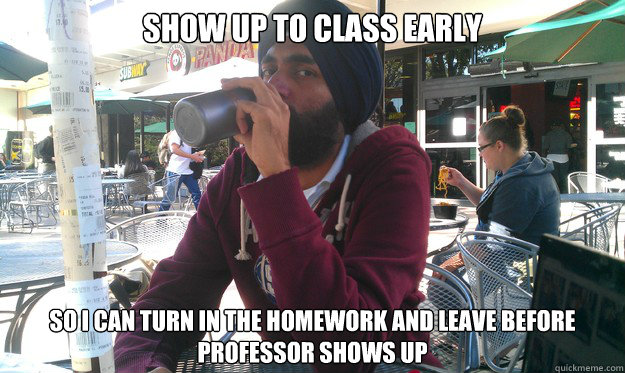 SHOW UP TO CLASS EARLY SO I CAN TURN IN THE HOMEWORK AND LEAVE BEFORE PROFESSOR SHOWS UP - SHOW UP TO CLASS EARLY SO I CAN TURN IN THE HOMEWORK AND LEAVE BEFORE PROFESSOR SHOWS UP  Lazy College Senior Jai