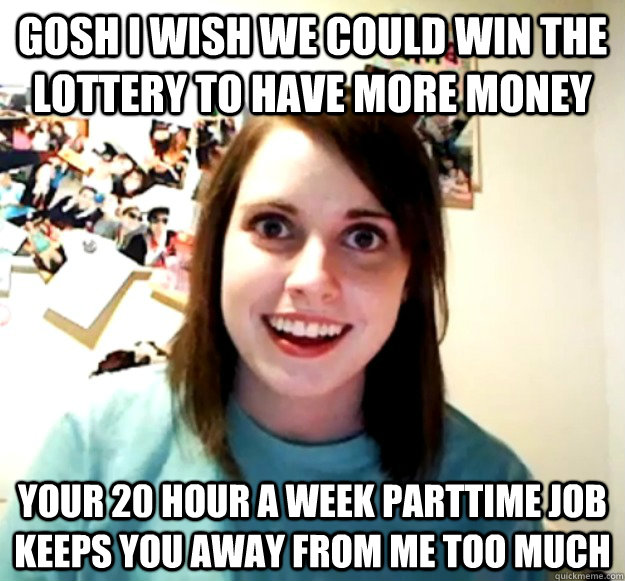 Gosh I wish we could win the lottery to have more money Your 20 hour a week parttime job keeps you away from me too much  Overly Attached Girlfriend