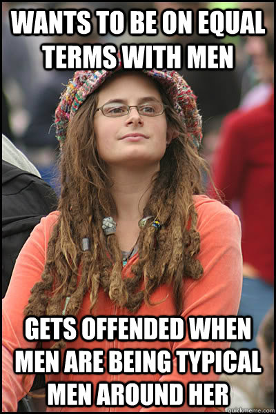 Wants to be on equal terms with men gets offended when men are being typical men around her  College Liberal