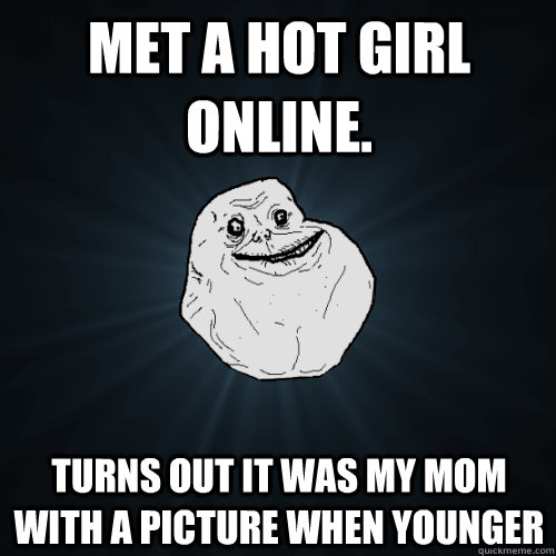 met a hot girl online. turns out it was my mom with a picture when younger  Forever Alone