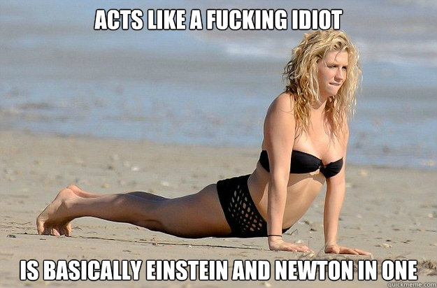 ACTS LIKE A FUCKING IDIOT IS BASICALLY EINSTEIN and NEWTON IN ONE  