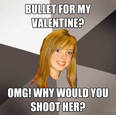 Bullet for my valentine? omg! why would you shoot her?  Musically Oblivious 8th Grader