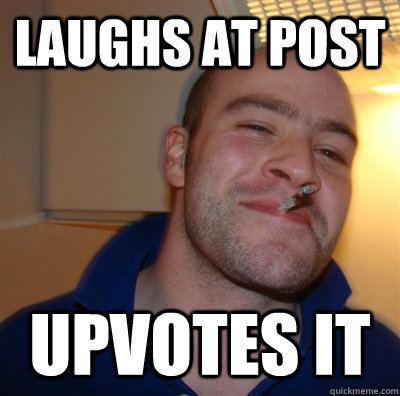 laughs at post upvotes it  GoodGuyGreg