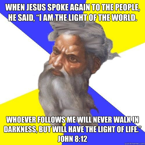 When Jesus spoke again to the people, he said, “I am the light of the world. Whoever follows me will never walk in darkness, but will have the light of life.” 
John 8:12  Advice God