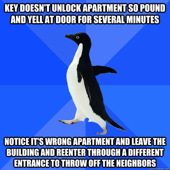 Key doesn't unlock apartment so pound and yell at door for several minutes Notice it's wrong apartment and leave the building and reenter through a different entrance to throw off the neighbors - Key doesn't unlock apartment so pound and yell at door for several minutes Notice it's wrong apartment and leave the building and reenter through a different entrance to throw off the neighbors  Socially Awkward Penguin