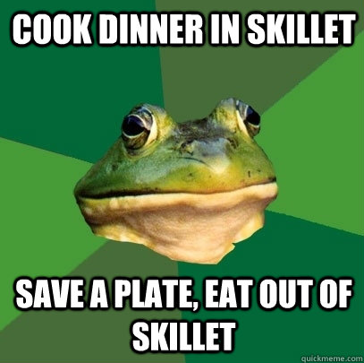 Cook dinner in skillet Save a plate, eat out of skillet  Foul Bachelor Frog