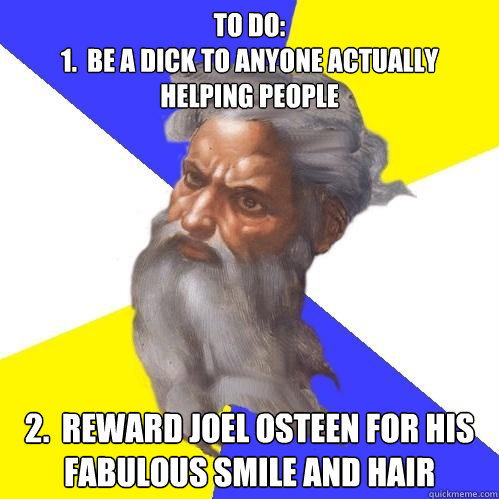 to do:
1.  be a dick to anyone actually helping people 2.  reward joel osteen for his fabulous smile and hair  Advice God