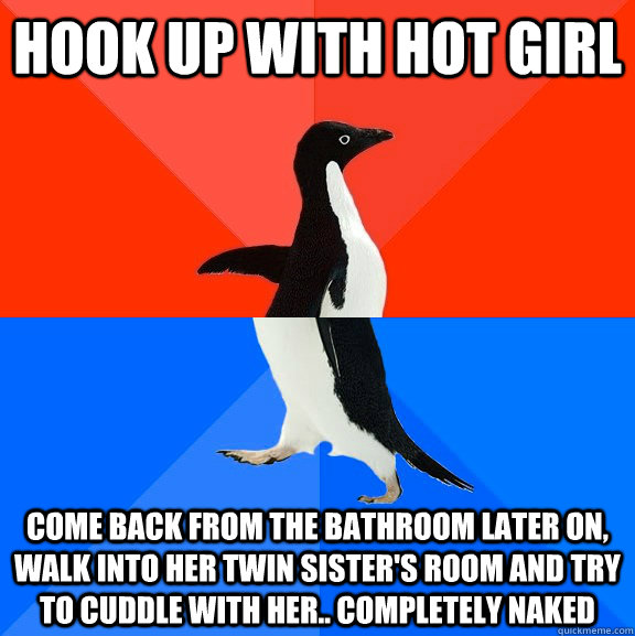 HOOK UP WITH HOT GIRL COME BACK FROM THE BATHROOM LATER ON, WALK INTO HER TWIN SISTER'S ROOM AND TRY TO CUDDLE WITH HER.. COMPLETELY NAKED  Socially Awesome Awkward Penguin