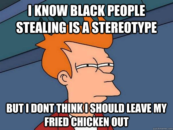 i know black people stealing is a stereotype but i dont think i should leave my fried chicken out  Futurama Fry