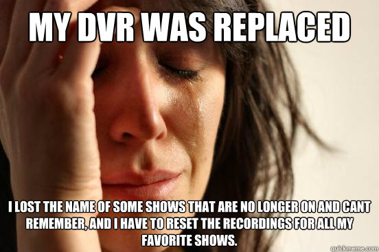 My dvr was replaced I lost the name of some shows that are no longer on and cant remember, and I have to reset the recordings for all my favorite shows.  First World Problems