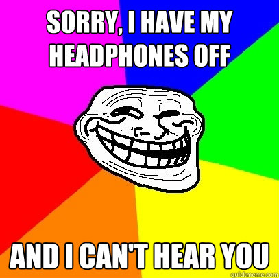 SORRY, I HAVE MY HEADPHONES OFF AND I CAN'T HEAR YOU  Troll Face