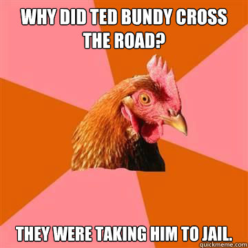 Why did Ted Bundy cross the road? They were taking him to jail.  True story now anti joke chicken