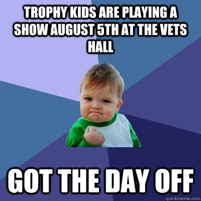 Trophy kids are playing a show August 5th at the Vets Hall Got the day off  Success Kid