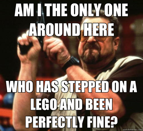 AM I THE ONLY ONE AROUND HERE WHO HAS STEPPED ON A LEGO AND BEEN PERFECTLY FINE?  Am I The Only One Around Here
