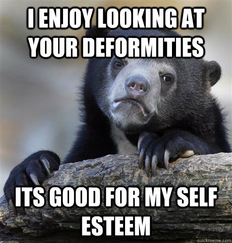 I enjoy looking at your deformities its good for my self esteem  Confession Bear