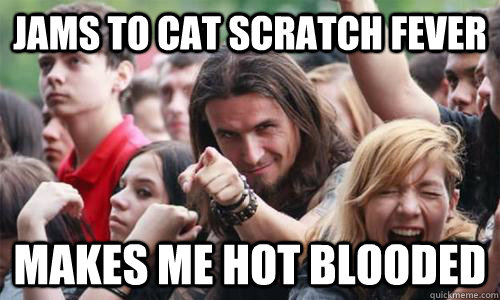 Jams to Cat Scratch Fever Makes me hot blooded  Ridiculously Photogenic Metal Fan