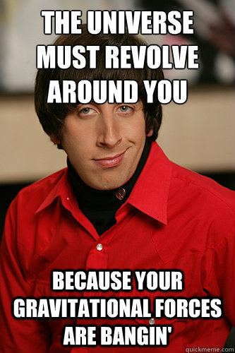 The universe must revolve 
around you Because your gravitational forces are BANGIN'  Howard Wolowitz