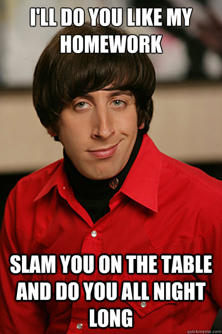 I'll do you like my homework Slam you on the table and do you all night long - I'll do you like my homework Slam you on the table and do you all night long  Pickup Line Scientist