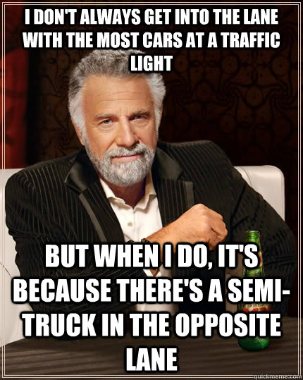 I don't always get into the lane with the most cars at a traffic light but when I do, it's because there's a semi-truck in the opposite lane  The Most Interesting Man In The World