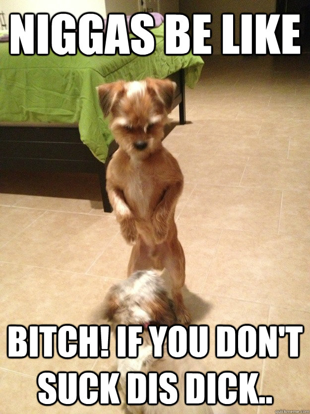 Niggas be like Bitch! If you don't suck dis dick..  Horny