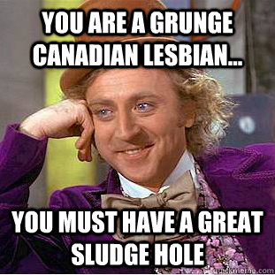You are a grunge canadian lesbian... You must have a great sludge hole  Psychotic Willy Wonka