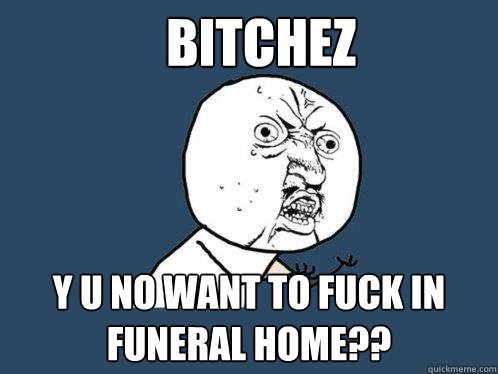 Bitchez y u no want to fuck in funeral home??  Y U No